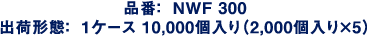 品番：NWF300　出荷形態：1ケース10,000個入り（2,000個入り×5）